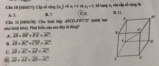 [680677]: Cấp số cộng (u_n) có u_1=1 và u_2=3. Số hạng 1, của cấp số cộng là
A. 5. B. 7. C.9. D. 11.
Câu 11 [680678]: Cho hình hộp ABCD.A'B'C'D' (minh họa
như hình bên). Phát biểu nào sau đây là đúng?
A. overline AB+overline BB'+overline B'A'=overline AC'.
B. overline AB+overline BC'+overline C'D'=overline AC'.
C. overline AB+overline AC+overline AA'=overline AC'.
D. overline AB+overline AA'+overline AD=overline AC'.