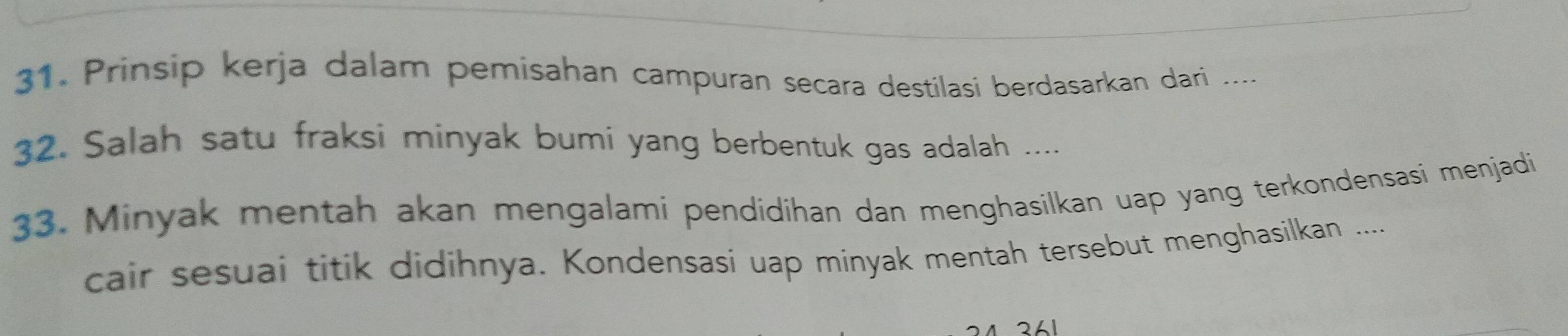 Prinsip kerja dalam pemisahan campuran secara destilasi berdasarkan dari .... 
32. Salah satu fraksi minyak bumi yang berbentuk gas adalah .... 
33. Minyak mentah akan mengalami pendidihan dan menghasilkan uap yang terkondensasi menjadi 
cair sesuai titik didihnya. Kondensasi uap minyak mentah tersebut menghasilkan ....