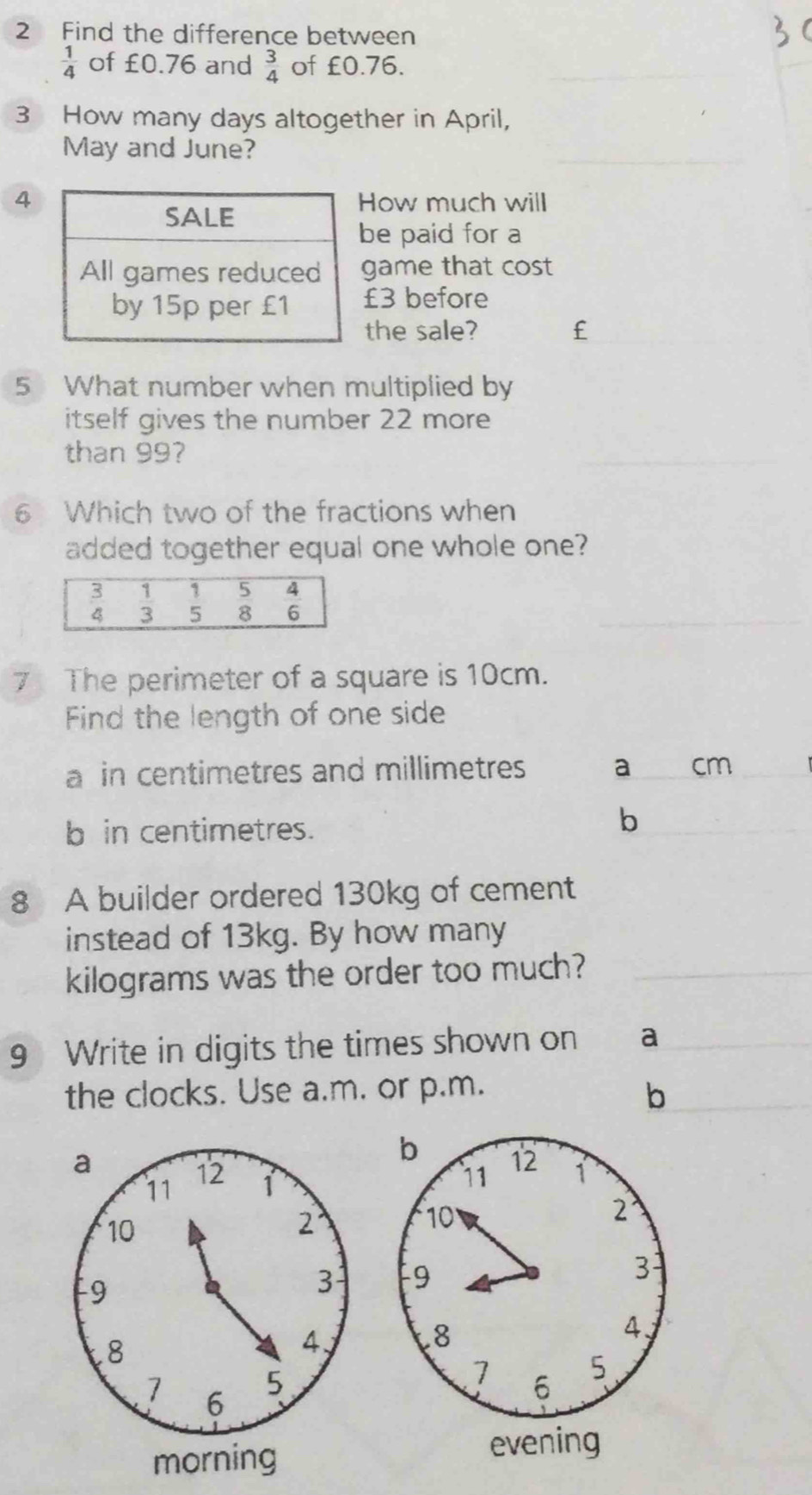 Find the difference between
 1/4  of £0.76 and  3/4  of £0.76.
3 How many days altogether in April,
May and June?
4How much will
be paid for a
game that cost
£3 before
the sale? £
5 What number when multiplied by
itself gives the number 22 more
than 99?
6 Which two of the fractions when
added together equal one whole one?
7 The perimeter of a square is 10cm.
Find the length of one side
a in centimetres and millimetres a cm
b in centimetres.
b
8 A builder ordered 130kg of cement
instead of 13kg. By how many
kilograms was the order too much?
9 Write in digits the times shown on a
the clocks. Use a.m. or p.m.
b