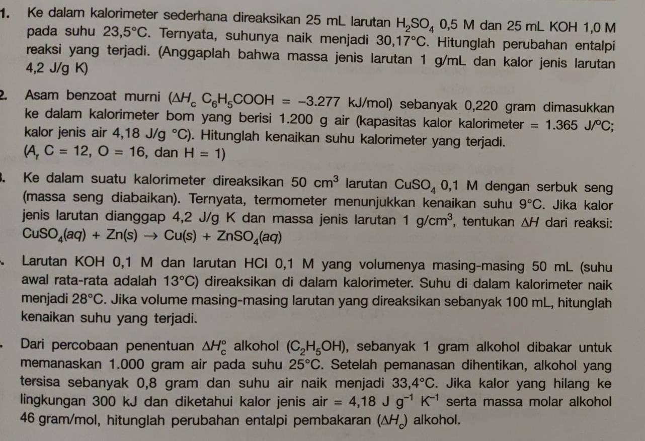 Ke dalam kalorimeter sederhana direaksikan 25 mL larutan H_2SO_40,5M dan 25 mL KOH 1,0 M
pada suhu 23,5°C. Ternyata, suhunya naik menjadi 30,17°C. Hitunglah perubahan entalpi
reaksi yang terjadi. (Anggaplah bahwa massa jenis larutan 1 g/mL dan kalor jenis larutan
4,2 J/g K)
2. Asam benzoat murni (△ H_cC_6H_5COOH=-3.277 kJ/mol) sebanyak 0,220 gram dimasukkan
ke dalam kalorimeter bom yang berisi 1.200 g air (kapasitas kalor kalorimeter =1.365J/^circ C;
kalor jenis air 4,18J/g°C). Hitunglah kenaikan suhu kalorimeter yang terjadi.
(A_rC=12,O=16 , dan H=1). Ke dalam suatu kalorimeter direaksikan 50cm^3 larutan CuSO_4 0,1 M dengan serbuk seng
(massa seng diabaikan). Ternyata, termometer menunjukkan kenaikan suhu 9°C. Jika kalor
jenis larutan dianggap 4,2 J/g K dan massa jenis larutan 1g/cm^3 ， tentukan △ H dari reaksi:
CuSO_4(aq)+Zn(s)to Cu(s)+ZnSO_4(aq)
Larutan KOH 0,1 M dan larutan HCl 0,1 M yang volumenya masing-masing 50 mL (suhu
awal rata-rata adalah 13°C) direaksikan di dalam kalorimeter. Suhu di dalam kalorimeter naik
menjadi 28°C. Jika volume masing-masing larutan yang direaksikan sebanyak 100 mL, hitunglah
kenaikan suhu yang terjadi.
Dari percobaan penentuan △ H_c^((circ) alkohol (C_2)H_5OH) , sebanyak 1 gram alkohol dibakar untuk
memanaskan 1.000 gram air pada suhu 25°C. Setelah pemanasan dihentikan, alkohol yang
tersisa sebanyak 0,8 gram dan suhu air naik menjadi 33,4°C. Jika kalor yang hilang ke
lingkungan 300 kJ dan diketahui kalor jenis air =4,18Jg^(-1)K^(-1) serta massa molar alkohol
46 gram/mol, hitunglah perubahan entalpi pembakaran (ΔH₄) alkohol.