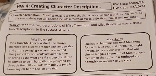 HW 4 set: 30/09/24 
HW 4: Creating Character Descriptions HW 4 due: 02/10/24 
Character description - Creating imagery to show the character's appearance and personality. To do 
this successfully, you will need to include interesting verbs, adjectives, similes and metaphor 
Task 2: Read the two descriptions of Miss Trunchbull and Miss Honey. Compare these 
two descriptions to the success criteria. 
Miss Trunchbull Miss Honey 
Miss Trunchbull never walked, she always 
marched like a storm trooper with long strides She had a charming pale oval Madonna 
and arms a swinging - when she marched face with blue eyes and her hair was light- 
along a corridor you could actually hear her brown. Some curious warmth that was 
snorting as she went and if a group of children almost tangible shone out of Miss Honey's 
happened to be in her path, she ploughed on face when she spoke to a confused and 
through them like a tank, with minute people homesick newcomer to the class. 
bouncing off her to the left and right.