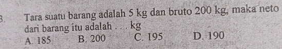 Tara suatu barang adalah 5 kg dan bruto 200 kg, maka neto
dari barang itu adalah . . . kg
A. 185 B. 200 C. 195 D. 190