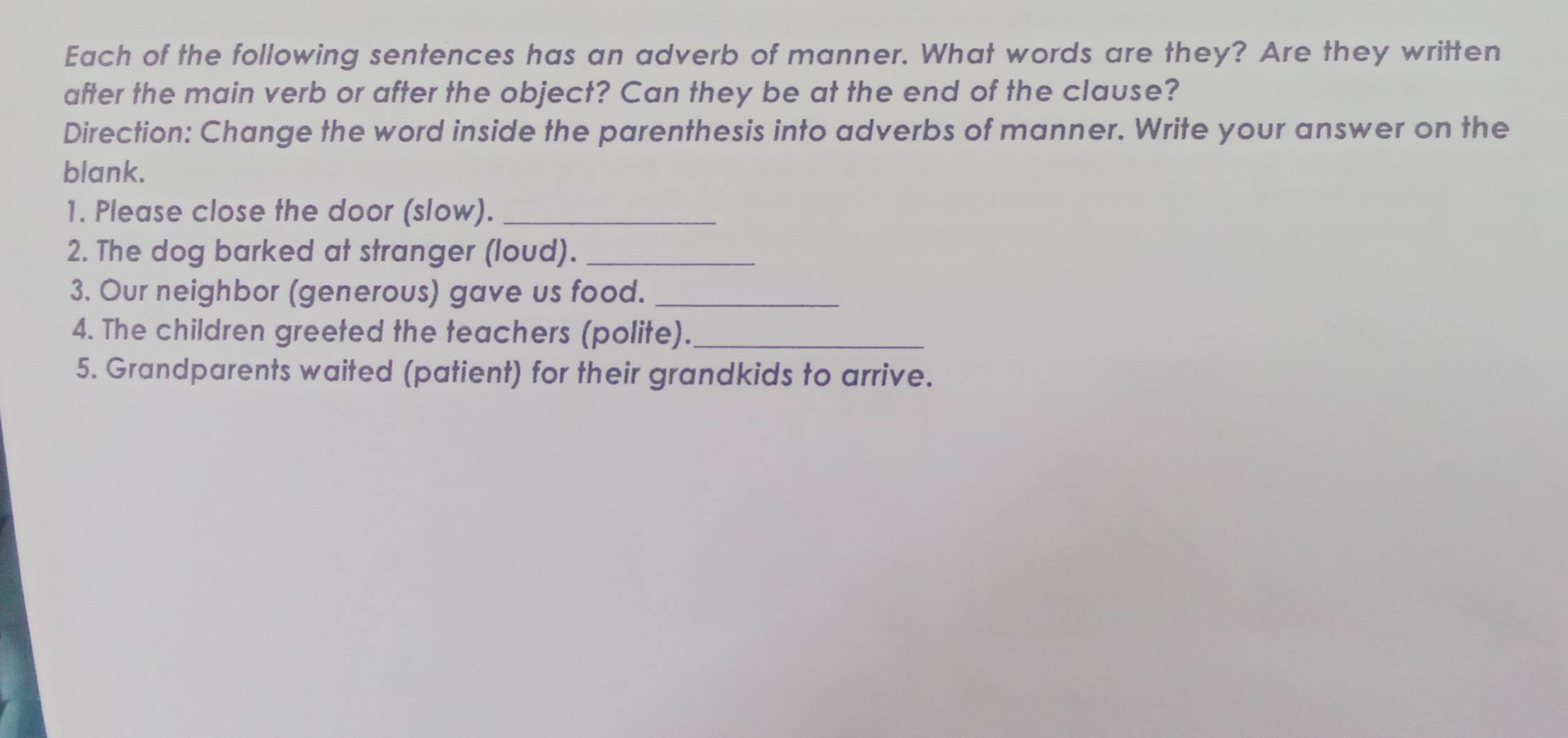 Each of the following sentences has an adverb of manner. What words are they? Are they written 
after the main verb or after the object? Can they be at the end of the clause? 
Direction: Change the word inside the parenthesis into adverbs of manner. Write your answer on the 
blank. 
1. Please close the door (slow)._ 
2. The dog barked at stranger (loud)._ 
3. Our neighbor (generous) gave us food._ 
4. The children greeted the teachers (polite)._ 
5. Grandparents waited (patient) for their grandkids to arrive.