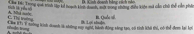 tứ được. D. Kinh doanh băng cách nào.
Câu 16: Trong quá trình lập kế hoạch kinh doanh, một trong những điều kiện mà cần chủ thể cần phâ
tích là yếu tố
A. Nhà nước.
C. Thị trường.
B. Quốc tế.
D. Lợi nhuận.
Câu 17: Y tưởng kinh doanh là những suy nghĩ, hành động sáng tạo, có tính khả thi, có thể đem lại lợi
nhuận trong
A nghê thị