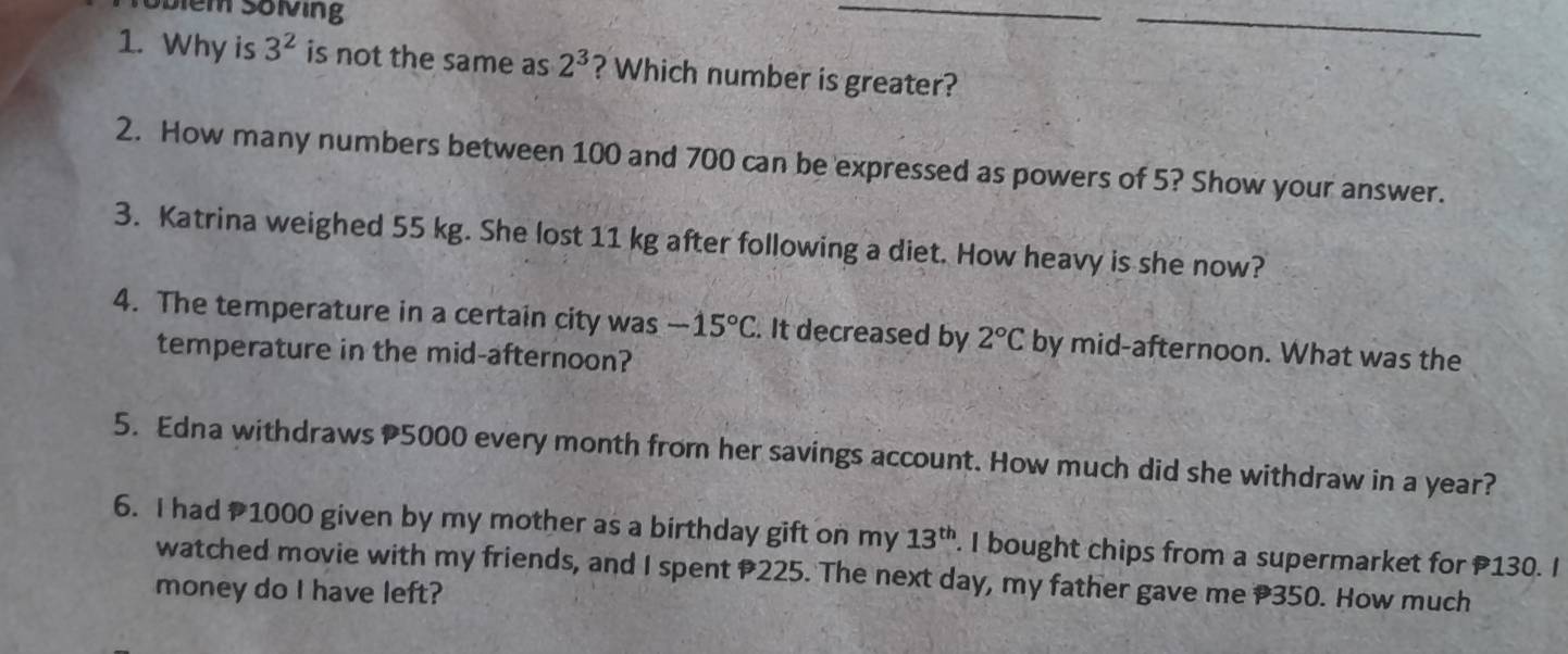 Sbiem Söving 
_ 
_ 
1. Why is 3^2 is not the same as 2^3 ? Which number is greater? 
2. How many numbers between 100 and 700 can be expressed as powers of 5? Show your answer. 
3. Katrina weighed 55 kg. She lost 11 kg after following a diet. How heavy is she now? 
4. The temperature in a certain city was -15°C. It decreased by 2°C by mid-afternoon. What was the 
temperature in the mid-afternoon? 
5. Edna withdraws 5000 every month from her savings account. How much did she withdraw in a year? 
6. I had 1000 given by my mother as a birthday gift on my 13^(th). I bought chips from a supermarket for 130. I 
watched movie with my friends, and I spent 225. The next day, my father gave me P350. How much 
money do I have left?