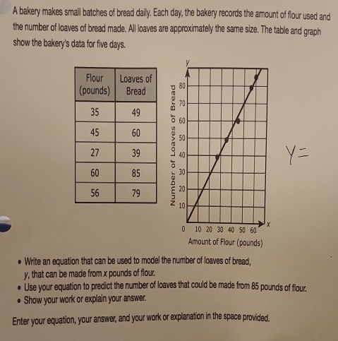 A bakery makes small batches of bread daily. Each day, the bakery records the amount of flour used and 
the number of loaves of bread made. All loaves are approximately the same size. The table and graph 
show the bakery's data for five days. 






Amount of Flour (pounds) 
Write an equation that can be used to model the number of loaves of bread,
y, that can be made from x pounds of flour. 
Use your equation to predict the number of loaves that could be made from 85 pounds of flour. 
Show your work or explain your answer. 
Enter your equation, your answer, and your work or explanation in the space provided.