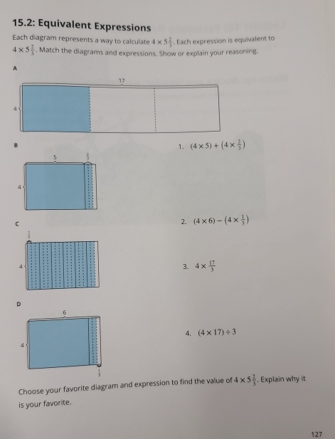 15.2: Equivalent Expressions
Each diagram represents a way to calculate 4* 5 2/3 . Each expression is equivalent to
4* 5 2/3 . Match the diagrams and expressions. Show or explain your reasoning.
A
B
1. (4* 5)+(4*  2/3 )
2. (4* 6)-(4*  1/3 )
3. 4*  17/3 
4. (4* 17)/ 3
Choose your favorite diagram and expression to find the value of 4* 5 2/3  , Explain why it
is your favorite.
127