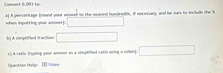 Convert 0.093 to: 
a) A percentage (round your answer to the nearest hundredth, if necessary, and be sure to include the %
when inputting your answer):  □ /□   □
b) A simplified fraction: □
c) A ratio (typing your answer as a simplified ratio using a colon): □
Question Help: Video