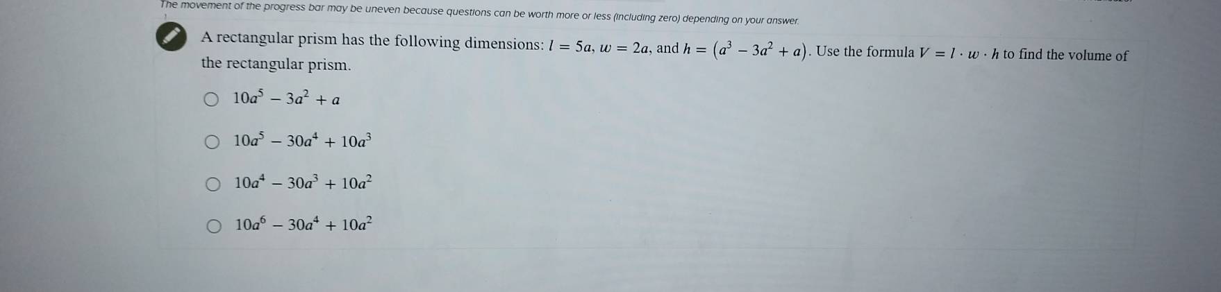 The movement of the progress bar may be uneven because questions can be worth more or less (including zero) depending on your answer.
A rectangular prism has the following dimensions: l=5a, w=2a , and h=(a^3-3a^2+a). Use the formula V=l· w· hto to find the volume of
the rectangular prism.
10a^5-3a^2+a
10a^5-30a^4+10a^3
10a^4-30a^3+10a^2
10a^6-30a^4+10a^2