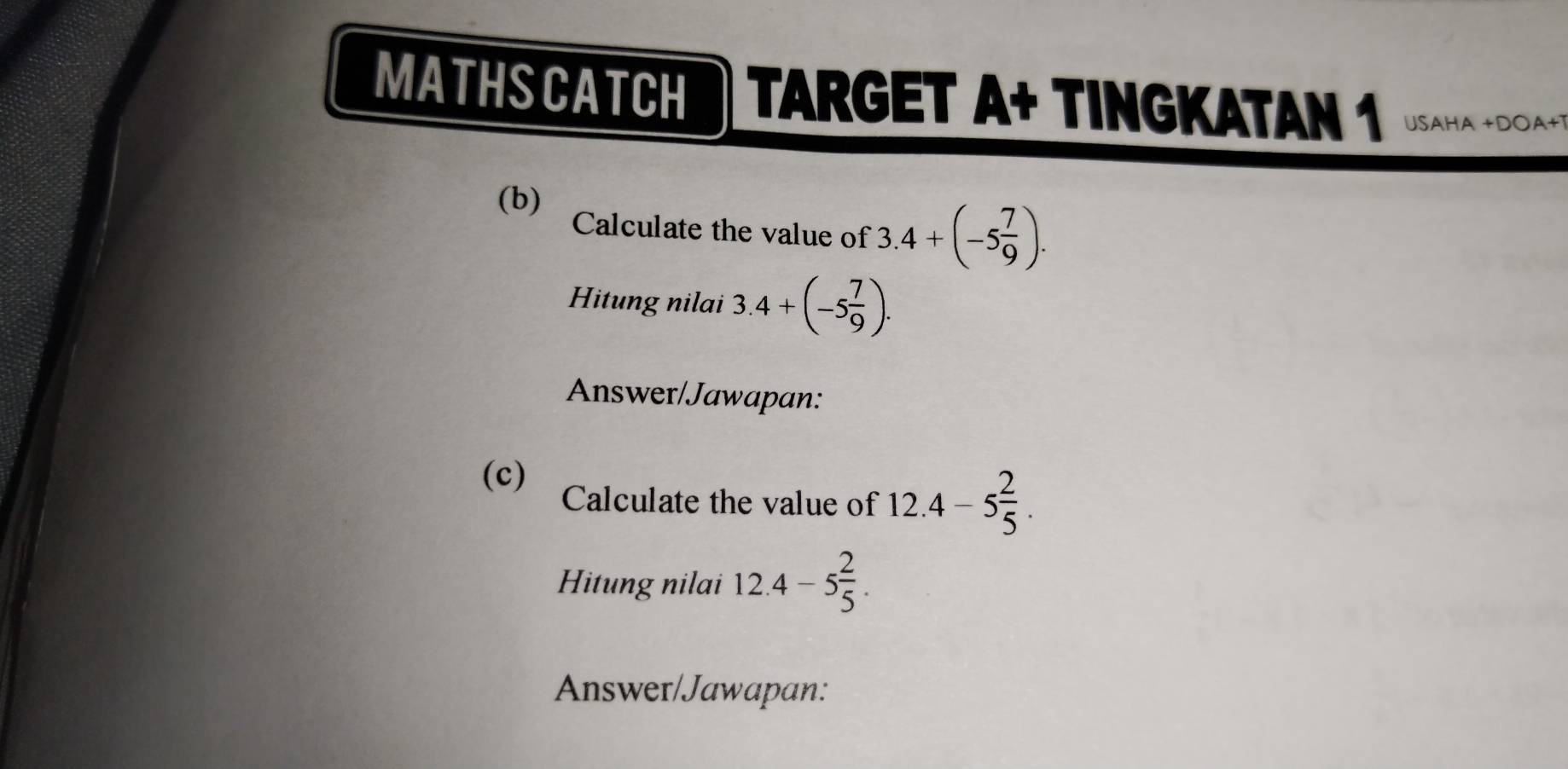 MATHSCATCH TARGET A+ TINGKATAN 1 USAHA +DOA+1 
(b) Calculate the value of 3.4+(-5 7/9 ). 
Hitung nilai 3.4+(-5 7/9 ). 
Answer/Jawapan: 
(c) Calculate the value of 12.4-5 2/5 . 
Hitung nilai 12.4-5 2/5 . 
Answer/Jawapan: