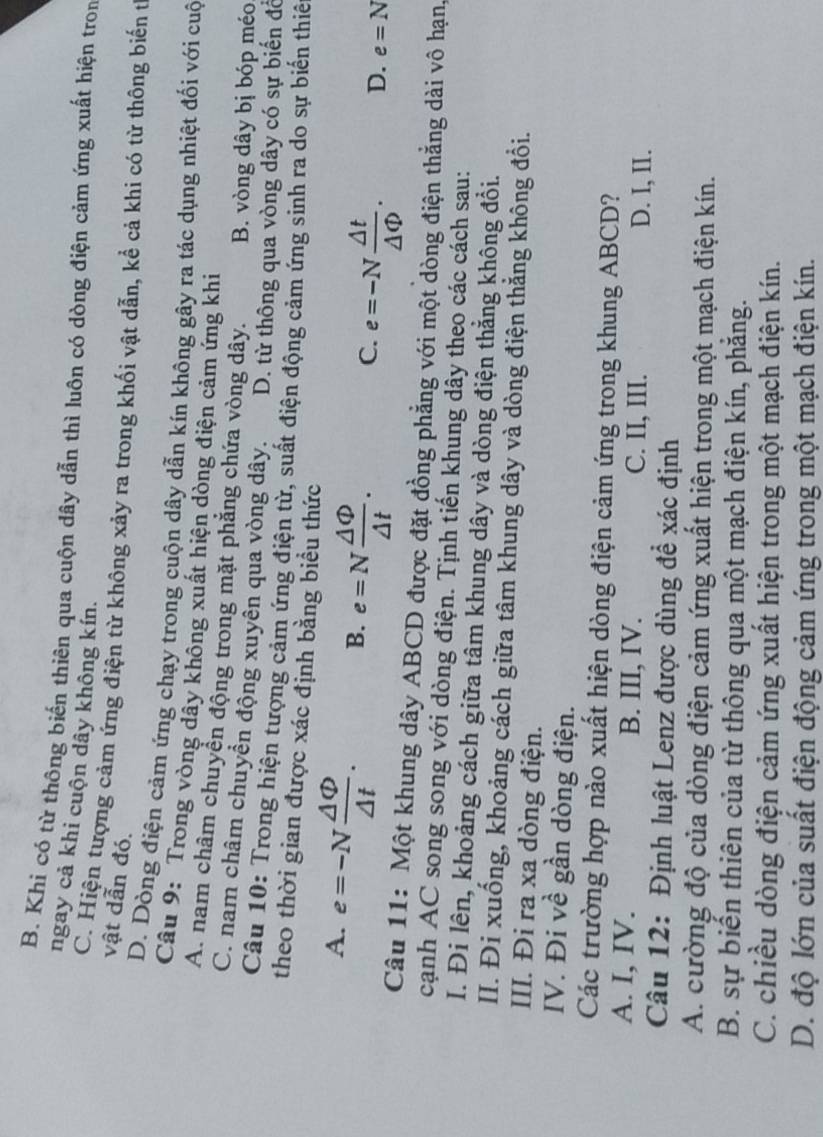B. Khi có từ thông biến thiên qua cuộn dây dẫn thì luôn có dòng điện cảm ứng xuất hiện tron
ngay cả khi cuộn dây không kín.
C. Hiện tượng cảm ứng điện từ không xảy ra trong khối vật dẫn, kể cả khi có từ thông biến t
vật dẫn đó.
D. Dòng điện cảm ứng chạy trong cuộn dây dẫn kín không gây ra tác dụng nhiệt đối với cuộ
Câu 9: Trong vòng dây không xuất hiện dòng điện cảm ứng khi
A. nam châm chuyển động trong mặt phẳng chứa vòng dây. B. vòng dây bị bóp méo
C. nam châm chuyền động xuyên qua vòng dây. D. từ thông qua vòng dây có sự biến đô
Câu 10: Trong hiện tượng cảm ứng điện từ, suất điện động cảm ứng sinh ra do sự biến thiế
theo thời gian được xác định bằng biều thức
A. e=-N △ Phi /△ t .
B. e=N △ Phi /△ t .
C. e=-N △ t/△ Phi  . D. e=N
Câu 11: Một khung dây ABCD được đặt đồng phẳng với một dòng điện thẳng dài vô hạn,
cạnh AC song song với dòng điện. Tịnh tiến khung dây theo các cách sau:
I. Đi lên, khoảng cách giữa tâm khung dây và dòng điện thẳng không đổi.
II. Đi xuống, khoảng cách giữa tâm khung dây và dòng điện thắng không đổi.
III. Đi ra xa dòng điện.
IV. Đi về gần dòng điện.
Các trường hợp nào xuất hiện dòng điện cảm ứng trong khung ABCD?
A. I, IV. B. III, IV. C. II, III. D. I, II.
Câu 12: Định luật Lenz được dùng đề xác định
A. cường độ của dòng điện cảm ứng xuất hiện trong một mạch điện kín.
B. sự biến thiên của từ thông qua một mạch điện kín, phăng.
C. chiều dòng điện cảm ứng xuất hiện trong một mạch điện kín.
D. độ lớn của suất điện động cảm ứng trong một mạch điện kín.