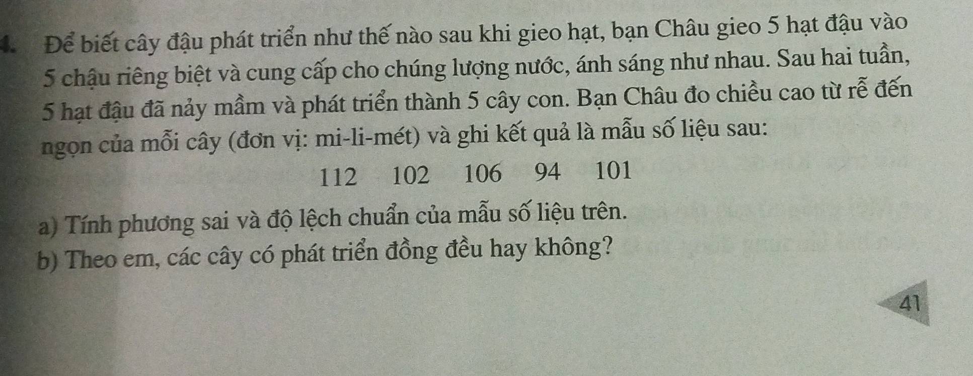 Để biết cây đậu phát triển như thế nào sau khi gieo hạt, bạn Châu gieo 5 hạt đậu vào
5 chậu riêng biệt và cung cấp cho chúng lượng nước, ánh sáng như nhau. Sau hai tuần,
5 hạt đậu đã nảy mầm và phát triển thành 5 cây con. Bạn Châu đo chiều cao từ rễ đến 
ngon của mỗi cây (đơn vị: mi-li-mét) và ghi kết quả là mẫu số liệu sau:
112 102 106 94 101
a) Tính phương sai và độ lệch chuẩn của mẫu số liệu trên. 
b) Theo em, các cây có phát triển đồng đều hay không? 
41