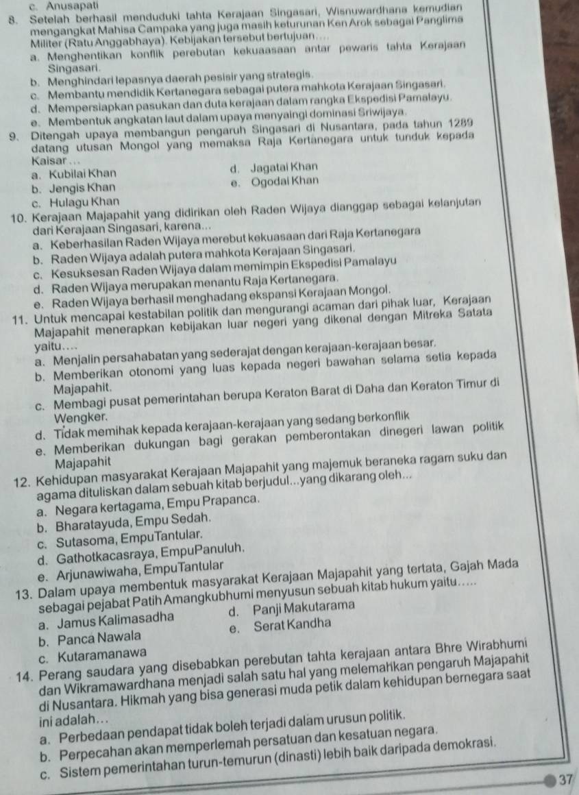 c. Anusapati
8. Setelah berhasil menduduki tahta Kerajaan Singasari, Wisnuwardhana kemudian
mengangkat Mahisa Campaka yang juga masih keturunan Ken Arok sebagai Panglima
Militer (Ratu Anggabhaya). Kebijakan tersebut bertujuan ....
a. Menghentikan konflik perebutan kekuaasaan antar pewaris tahta Kerajaan
Singasari.
b. Menghindari lepasnya daerah pesisir yang strategis.
c. Membantu mendidik Kertanegara sebagai putera mahkota Kerajaan Singasari.
d.Mempersiapkan pasukan dan duta kerajaan dalam rangka Ekspedisi Pamalayu.
e. Membentuk angkatan laut dalam upaya menyaingi dominasi Sriwijaya.
9. Ditengah upaya membangun pengaruh Singasari di Nusantara, pada tahun 1289
datang utusan Mongol yang memaksa Raja Kertänegara untuk tunduk kepada
Kaisar . ..
a. Kubilai Khan d. Jagatai Khan
b. Jengis Khan e. Ogodai Khan
c. Hulagu Khan
10. Kerajaan Majapahit yang didirikan oleh Raden Wijaya dianggap sebagai kelanjutan
dari Kerajaan Singasari, karena...
a. Keberhasilan Raden Wijaya merebut kekuasaan dari Raja Kertanegara
b. Raden Wijaya adalah putera mahkota Kerajaan Singasari.
c. Kesuksesan Raden Wijaya dalam memimpin Ekspedisi Pamalayu
d. Raden Wijaya merupakan menantu Raja Kertanegara.
e. Raden Wijaya berhasil menghadang ekspansi Kerajaan Mongol.
11. Untuk mencapai kestabilan politik dan mengurangi acaman dari pihak luar, Kerajaan
Majapahit menerapkan kebijakan luar negeri yang dikenal dengan Mitreka Satata
yaitu....
a. Menjalin persahabatan yang sederajat dengan kerajaan-kerajaan besar.
b. Memberikan otonomi yang luas kepada negeri bawahan selama setia kepada
Majapahit.
c. Membagi pusat pemerintahan berupa Keraton Barat di Daha dan Keraton Timur di
Wengker.
d. Tidak memihak kepada kerajaan-kerajaan yang sedang berkonflik
e. Memberikan dukungan bagi gerakan pemberontakan dinegeri lawan politik
Majapahit
12. Kehidupan masyarakat Kerajaan Majapahit yang majemuk beraneka ragam suku dan
agama dituliskan dalam sebuah kitab berjudul...yang dikarang oleh...
a. Negara kertagama, Empu Prapanca.
b. Bharatayuda, Empu Sedah.
c. Sutasoma, EmpuTantular.
d. Gathotkacasraya, EmpuPanuluh.
e. Arjunawiwaha, EmpuTantular
13. Dalam upaya membentuk masyarakat Kerajaan Majapahit yang tertata, Gajah Mada
sebagai pejabat Patih Amangkubhumi menyusun sebuah kitab hukum yaitu.....
a. Jamus Kalimasadha d. Panji Makutarama
b. Panca Nawala e. Serat Kandha
c. Kutaramanawa
14. Perang saudara yang disebabkan perebutan tahta kerajaan antara Bhre Wirabhumi
dan Wikramawardhana menjadi salah satu hal yang melemahkan pengaruh Majapahit
di Nusantara. Hikmah yang bisa generasi muda petik dalam kehidupan bernegara saat
ini adalah. ..
a. Perbedaan pendapat tidak boleh terjadi dalam urusun politik.
b. Perpecahan akan memperlemah persatuan dan kesatuan negara.
c. Sistem pemerintahan turun-temurun (dinasti) lebih baik daripada demokrasi.
37