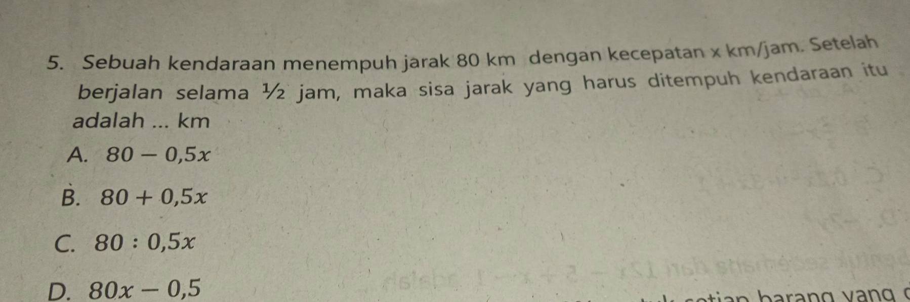 Sebuah kendaraan menempuh jarak 80 km dengan kecepatan x km/jam. Setelah
berjalan selama ½ jam, maka sisa jarak yang harus ditempuh kendaraan itu
adalah ... km
A. 80-0,5x
B. 80+0,5x
C. 80:0,5x
D. 80x-0,5