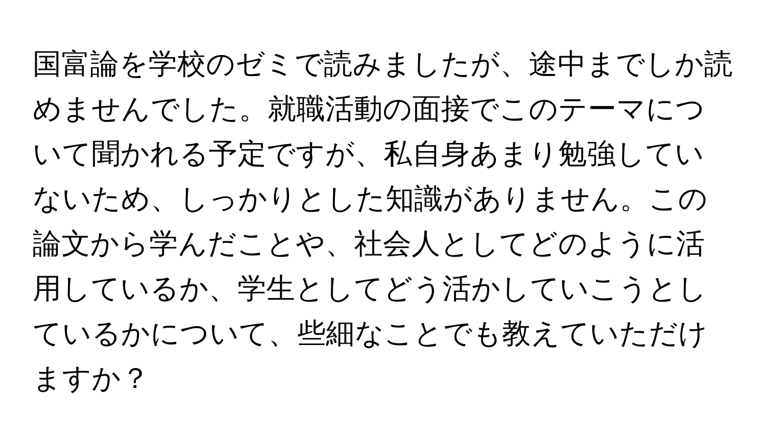 国富論を学校のゼミで読みましたが、途中までしか読めませんでした。就職活動の面接でこのテーマについて聞かれる予定ですが、私自身あまり勉強していないため、しっかりとした知識がありません。この論文から学んだことや、社会人としてどのように活用しているか、学生としてどう活かしていこうとしているかについて、些細なことでも教えていただけますか？