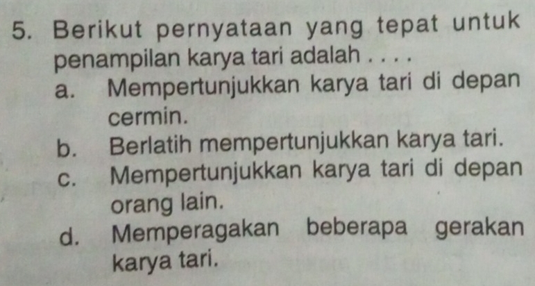 Berikut pernyataan yang tepat untuk
penampilan karya tari adalah . . . .
a. Mempertunjukkan karya tari di depan
cermin.
b. Berlatih mempertunjukkan karya tari.
c. Mempertunjukkan karya tari di depan
orang lain.
d. Memperagakan beberapa gerakan
karya tari.