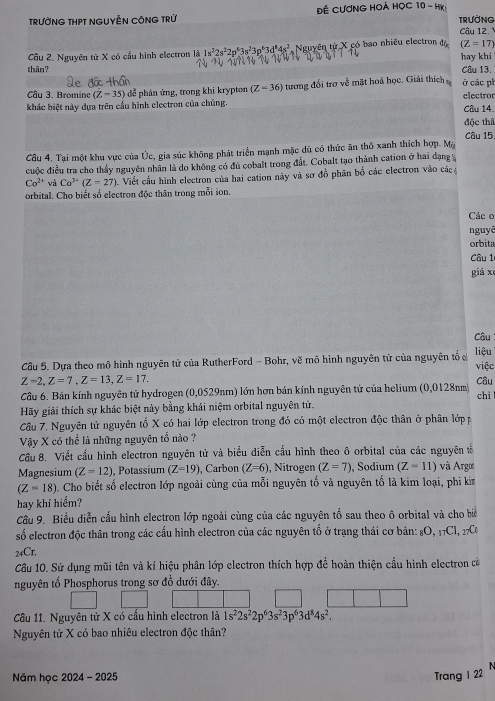 TRưỞNG THPT NGUYÊN CÔNG TRỨ Đề CƯơNG HOẢ HỌC 10 - HK! TRưỞNG
Câu 12 
Câu 2. Nguyên tử X có cấu hình electron là 1s^22s^22p^63s^23p^63d^84s^2 Nguyên từ X có bao nhiều electron đá (Z=17)
thân? hay khi Câu 13.
Câu 3. Bromine (Z-35) để phản ứng, trong khi krypton (Z-36) tương đổi trơ về mặt hoá học. Giải thích ở các ph
khác biệt này dựa trên cấu hình electron của chúng. Câu 14. electror
độc thâ
Câu 15.
Cầu 4. Tại một khu vực của Úc, gia súc không phát triển mạnh mặc dù có thức ăn thô xanh thích hợp. Mặ
cuộc điều tra cho thấy nguyên nhân là do không có đủ cobalt trong đất. Cobalt tạo thành cation ở hai đạng
Co^(2+) và Co^(3+)(Z=27). Viết cầu hình electron của hai cation này và sơ đồ phân bố các electron vào các 
orbital. Cho biết số electron độc thân trong mỗi ion.
Các o
nguyê
orbita
Câu 1
giá xe
Câu
Câu 5. Dựa theo mô hình nguyên tử của RutherFord - Bohr, vẽ mô hình nguyên tử của nguyên tố ở việc liệu
Z=2,Z=7,Z=13,Z=17.
Câu
Câu 6. Bán kính nguyên tử hydrogen (0,0529nm) lớn hơn bán kính nguyên tử của helium (0,0128nm chì
Hãy giải thích sự khác biệt này bằng khái niệm orbital nguyên tử.
Câu 7, Nguyên tử nguyên tố X có hai lớp electron trong đó có một electron độc thân ở phân lớp p
Vậy X có thể là những nguyên tổ nào ?
Cầu 8. Viết cầu hình electron nguyên tử và biểu diễn cầu hình theo ô orbital của các nguyên t
Magnesium (Z=12) , Potassium (Z=19) , Carbon (Z=6) , Nitrogen (Z=7) , Sodium (Z-11) và Argo
(Z=18) Cho biết số electron lớp ngoài cùng của mỗi nguyên tố và nguyên tố là kim loại, phi km
hay khí hiểm?
Câu 9. Biểu diễn cấu hình electron lớp ngoài cùng của các nguyên tố sau theo ô orbital và cho bi
số electron độc thân trong các cầu hình electron của các nguyên tố ở trạng thái cơ bản: 8O, 17Cl, 27C
24Cr,
Cầâu 10. Sử dụng mũi tên và kí hiệu phân lớp electron thích hợp để hoàn thiện cầu hình electron cà
nguyên tổ Phosphorus trong sơ đồ dưới đây.
Cầu 11. Nguyên tử X có cầu hình electron là 1s^22s^22p^63s^23p^63d^84s^2.
Nguyên tử X có bao nhiêu electron độc thân?
Năm học 2024 - 2025 Trang 1 22