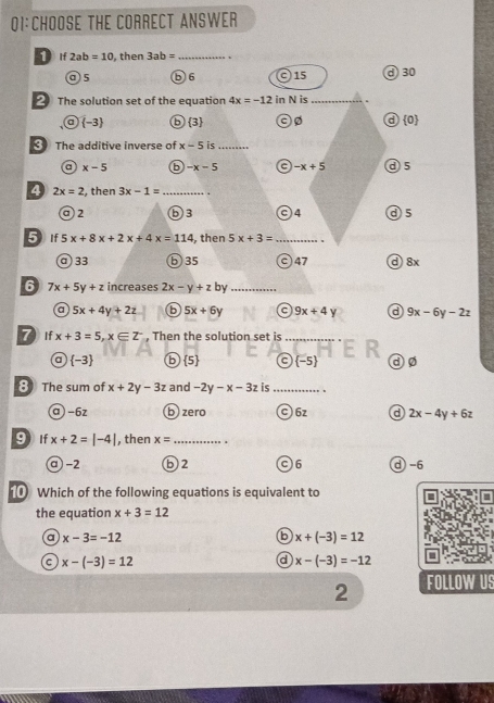 THE CORRECT ANSWER
① If 2ab=10 , then 3ab= _♂30
a) 5 b6 015
The solution set of the equation 4x=-12 in N is_
a
a  -3 ⑥3  0
The additive inverse of x-5 is_
a x-5 b -x-5 -x+5 ⓓ5
4 2x=2 , then 3x-1= _
a 2 b3 c) 4 ⑨ 5
5 If 5x+8x+2x+4x=114 , then 5x+3= _
a33 ⑥ 35 c) 47 d 8x
6 7x+5y+z increases 2x-y+zby _
a 5x+4y+2z 6 5x+6y 9x+4y d 9x-6y-2z
7 If x+3=5, x∈ Z^- , Then the solution set is_
a  -3 (5) C (-5) dø
8 The sum of x+2y-3z and -2y-x-3z is_
a) -6z b zero C) 6z a 2x-4y+6z
9 If x+2=|-4| , then x= _
a -2 b2 C6 d -6
Which of the following equations is equivalent to
the equation x+3=12
a x-3=-12
6 x+(-3)=12
c x-(-3)=12
a x-(-3)=-12
2 FOLLOW US