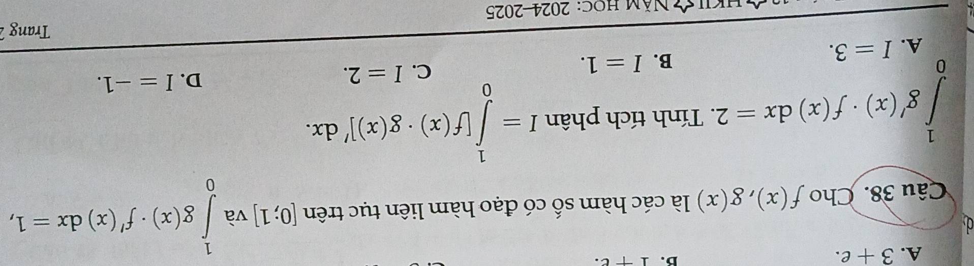 A. 3+e. 
B. 1+e. 
Câu 38. Cho f(x), g(x) là các hàm số có đạo hàm liên tục trên [0;1] và ∈tlimits _0^1g(x)· f'(x)dx=1,
∈tlimits _0^1g'(x)· f(x)dx=2. . Tính tích phân I=∈tlimits _0^1[f(x)· g(x)]'dx.
C.
B. I=1. I=2.
D. I=-1.
A. I=3. 
Trang 2
Khý Năm hoc: 2024-2025