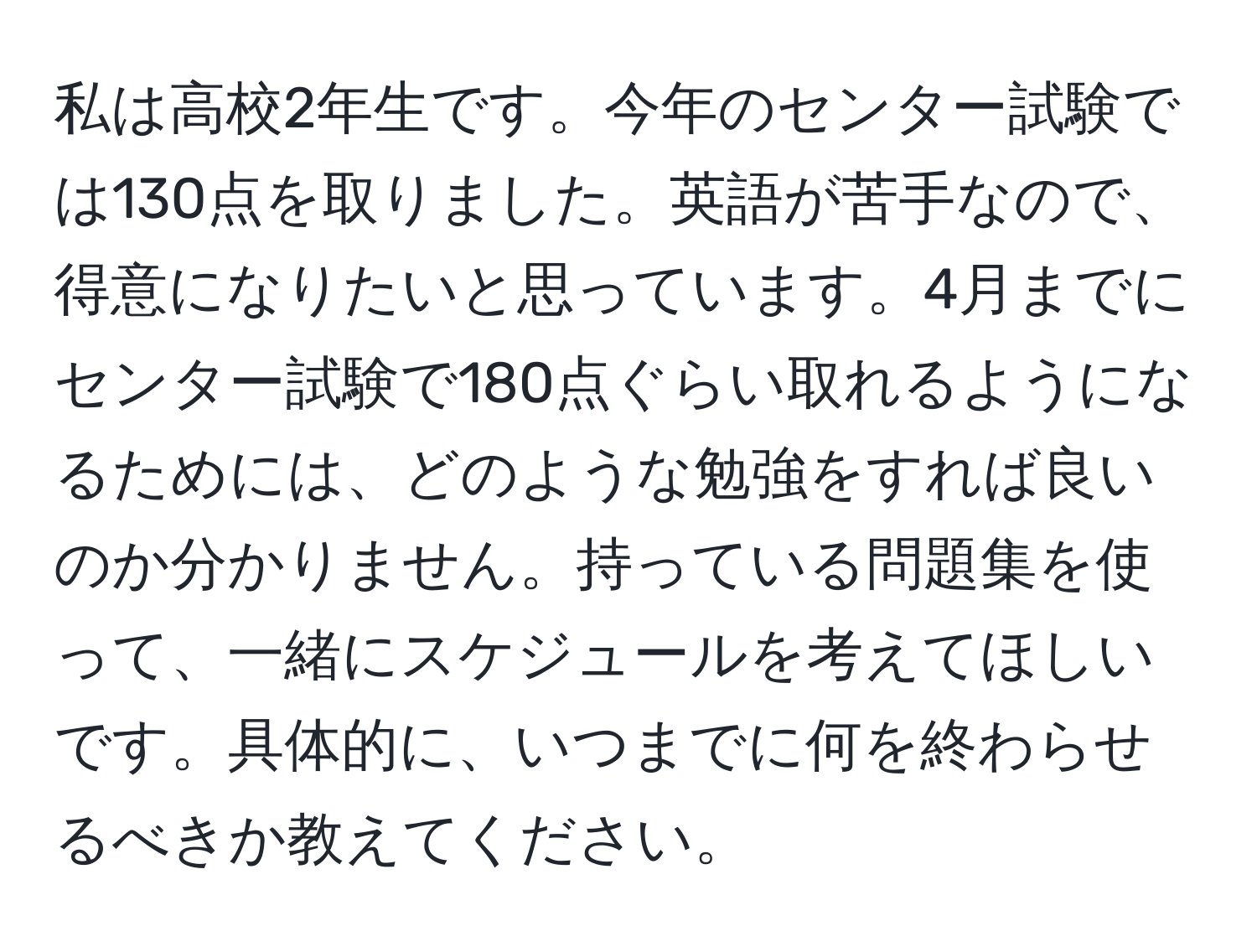 私は高校2年生です。今年のセンター試験では130点を取りました。英語が苦手なので、得意になりたいと思っています。4月までにセンター試験で180点ぐらい取れるようになるためには、どのような勉強をすれば良いのか分かりません。持っている問題集を使って、一緒にスケジュールを考えてほしいです。具体的に、いつまでに何を終わらせるべきか教えてください。