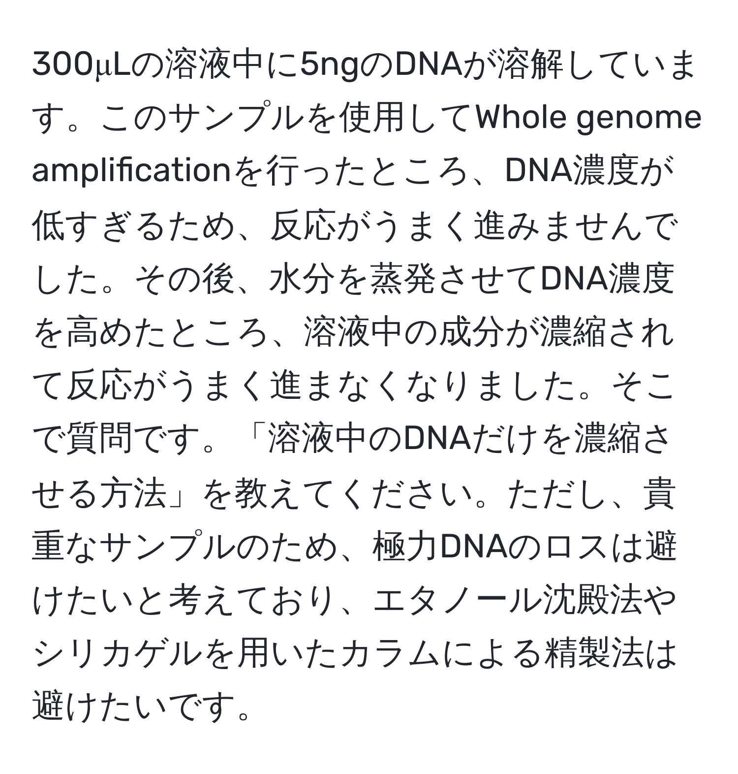 300μLの溶液中に5ngのDNAが溶解しています。このサンプルを使用してWhole genome amplificationを行ったところ、DNA濃度が低すぎるため、反応がうまく進みませんでした。その後、水分を蒸発させてDNA濃度を高めたところ、溶液中の成分が濃縮されて反応がうまく進まなくなりました。そこで質問です。「溶液中のDNAだけを濃縮させる方法」を教えてください。ただし、貴重なサンプルのため、極力DNAのロスは避けたいと考えており、エタノール沈殿法やシリカゲルを用いたカラムによる精製法は避けたいです。