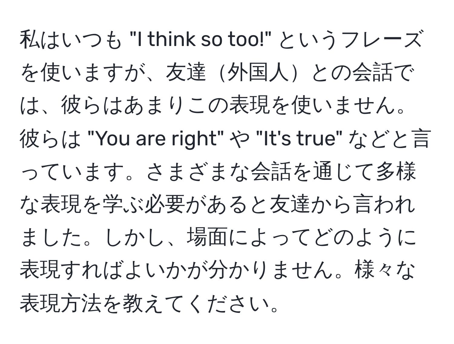 私はいつも "I think so too!" というフレーズを使いますが、友達外国人との会話では、彼らはあまりこの表現を使いません。彼らは "You are right" や "It's true" などと言っています。さまざまな会話を通じて多様な表現を学ぶ必要があると友達から言われました。しかし、場面によってどのように表現すればよいかが分かりません。様々な表現方法を教えてください。