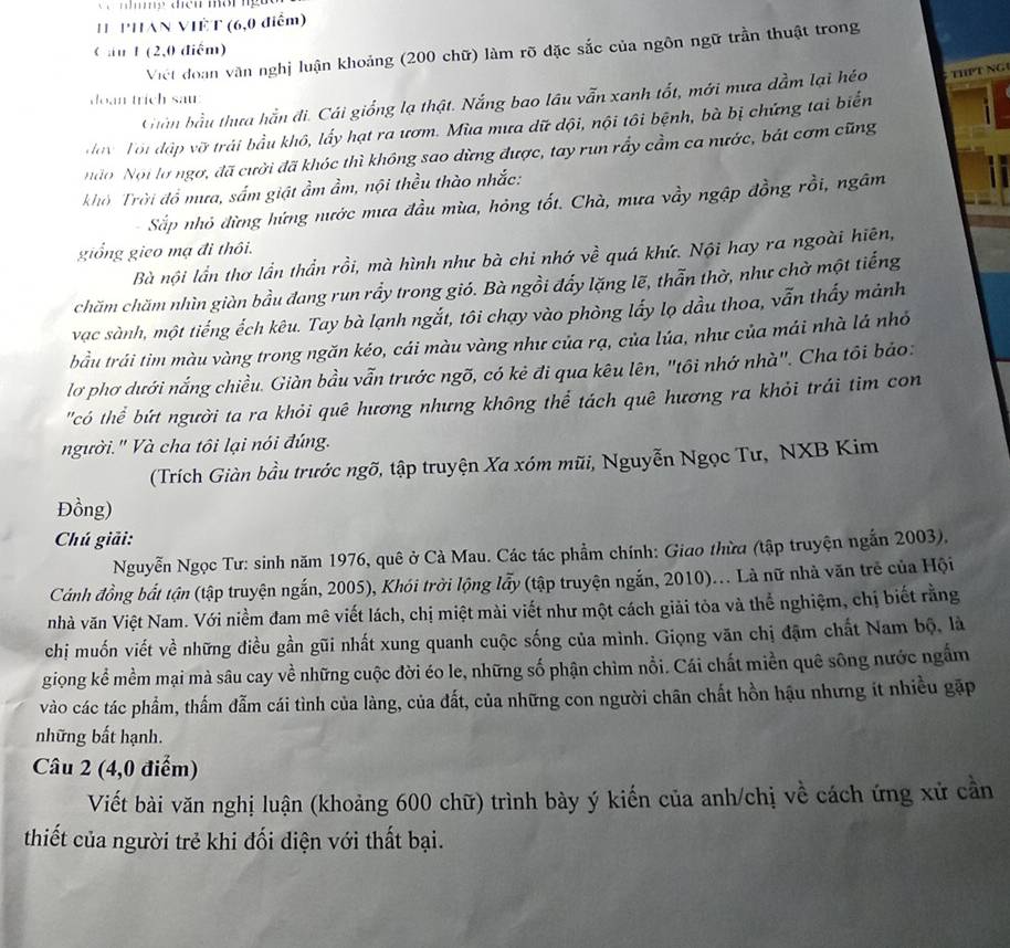 PHAN VIÊT (6,0 điểm)
C au 1 (2,0 diểm)
Việt đoàn văn nghị luận khoảng (200 chữ) làm rõ đặc sắc của ngôn ngữ trần thuật trong
Chần bầu thựa hằn đi. Cái giống lạ thật. Nắng bao lâu vẫn xanh tốt, mới mưa dầm lại héo THPT NG
doan trich sau
day Tôi đập vỡ trái bầu khô, lấy hạt ra ươm. Mùa mưa dữ dội, nội tôi bệnh, bà bị chứng tai biển
ndo Nội lợ ngợ, đã cười đã khóc thì không sao dừng được, tay run rấy cầm ca nước, bát cơm cũng
khờ Trời đổ mưa, sắm giật ẩm ẩm, nội thều thào nhắc:
Sắp nhỏ đừng hứng nước mưa đầu mùa, hỏng tốt. Chà, mưa vầy ngập đồng rồi, ngâm
giống gico mạ đi thôi.
Bà nội lần thơ lần thần rồi, mà hình như bà chi nhớ về quá khứ. Nội hay ra ngoài hiên,
chăm chăm nhìn giàn bầu đang run rầy trong gió. Bà ngồi đẩy lặng lẽ, thẫn thờ, như chờ một tiếng
vạc sành, một tiếng ếch kêu. Tay bà lạnh ngắt, tôi chạy vào phòng lấy lọ dầu thoa, vẫn thấy mảnh
bầu trái tim màu vàng trong ngăn kéo, cái màu vàng như của rạ, của lúa, như của mái nhà lá nhỏ
lơ phơ dưới nắng chiều. Giàn bầu vẫn trước ngõ, có kẻ đi qua kêu lên, "tôi nhớ nhà". Cha tôi báo:
'có thể bứt người ta ra khỏi quê hương nhưng không thể tách quê hương ra khỏi trái tim con
người.' Và cha tôi lại nói đúng.
(Trích Giàn bầu trước ngõ, tập truyện Xa xóm mũi, Nguyễn Ngọc Tư, NXB Kim
Đồng)
Chú giải:
Nguyễn Ngọc Tư: sinh năm 1976, quê ở Cà Mau. Các tác phẩm chính: Giao thừa (tập truyện ngắn 2003).
Cánh đồng bắt tận (tập truyện ngắn, 2005), Khói trời lộng lẩy (tập truyện ngắn, 2010)... Là nữ nhà văn trẻ của Hội
nhà văn Việt Nam. Với niềm đam mê viết lách, chị miệt mài viết như một cách giải tòa và thể nghiệm, chị biết rằng
chị muốn viết về những điều gần gũi nhất xung quanh cuộc sống của mình. Giọng văn chị đặm chất Nam bộ, là
giọng kể mềm mại mà sâu cay về những cuộc đời éo le, những số phận chìm nổi. Cái chất miền quê sông nước ngắm
vào các tác phẩm, thấm đẫm cái tình của làng, của đất, của những con người chân chất hồn hậu nhưng ít nhiều gặp
những bất hạnh.
Câu 2 (4,0 điểm)
Viết bài văn nghị luận (khoảng 600 chữ) trình bày ý kiến của anh/chị về cách ứng xử cần
thiết của người trẻ khi đối điện với thất bại.