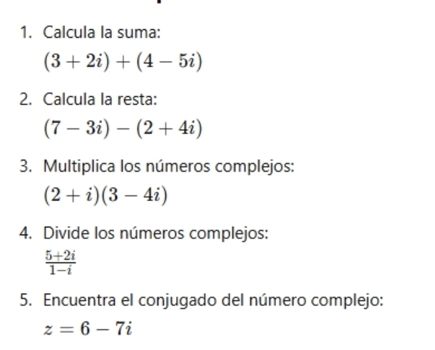 Calcula la suma:
(3+2i)+(4-5i)
2. Calcula la resta:
(7-3i)-(2+4i)
3. Multiplica los números complejos:
(2+i)(3-4i)
4. Divide los números complejos:
 (5+2i)/1-i 
5. Encuentra el conjugado del número complejo:
z=6-7i