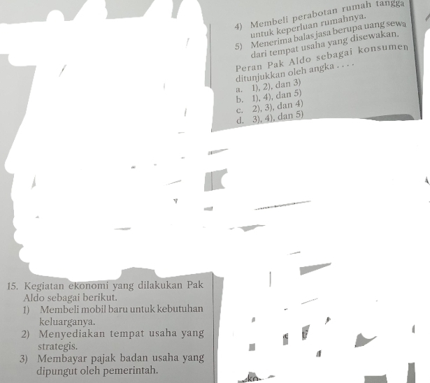 Membeli perabotan rumah tangga
untuk keperluan rumahnya.
5) Menerima balas jasa berupa uang sewa
dari tempat usaha yang disewakan.
Peran Pak Aldo sebagai konsumen
ditunjukkan oleh angka . . . .
b. 1), 4), dan 5) a. 1), 2), dan 3)
d. 3), 4), dan 5) c. 2), 3), dan 4)
15. Kegiatan ekonomi yang dilakukan Pak
Aldo sebagai berikut.
1) Membeli mobil baru untuk kebutuhan
keluarganya.
2) Menyediakan tempat usaha yang
strategis.
3) Membayar pajak badan usaha yang
dipungut oleh pemerintah.