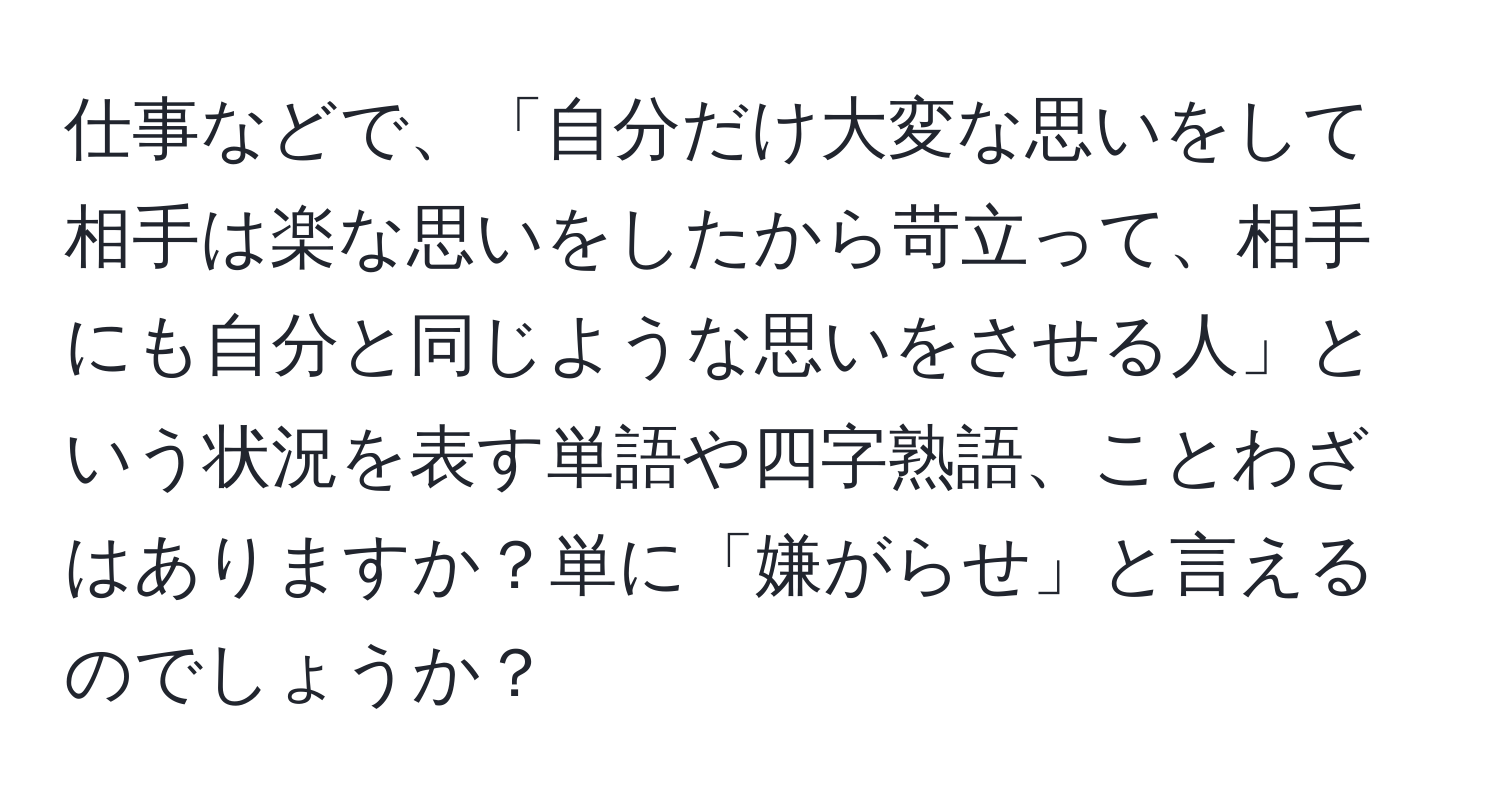 仕事などで、「自分だけ大変な思いをして相手は楽な思いをしたから苛立って、相手にも自分と同じような思いをさせる人」という状況を表す単語や四字熟語、ことわざはありますか？単に「嫌がらせ」と言えるのでしょうか？