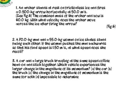 An archer stands at rest on frictionless ice and fires
a 0.500-kg arrow horizontally at 50.0 m/s.
(See Fig.6) The combined mass of the archer and bow is
60.0 kg. With what velocity does the archer move
across the ice after firing the arrow? (Fig.6)
2. A 70.0-kg man and a 55.0-kg woman on ice skates stand
facing each other. If the woman pushes the man backwards
so that his final speed is 1.50 m/s, at what speed does she
recoil?
3. A car and a large 5x^4 uck b^4 aveling at the same speed collide 
head-on and stick together. Which vehicle experiences the
larger change in the magnitude of its momentum? (a) the car (b)
the truck (c) the change in the magnitude of momentum is the
same for both (d) impossible to determine