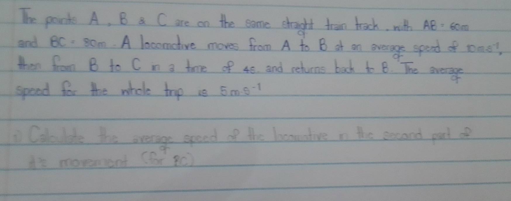 The pand A, B a C are on the eame shought tran tack, with AB=60m
and BC=80m A locomotive moves from A to B at on overage spend of toms? 
then from B to C i a twve of 48. and rehuns back to B. The evere 
speed for the whole trp us 5m-s^(-1)
Coloulds the overage speed of the locnnative n the secand part of 
i's movement (for8c)