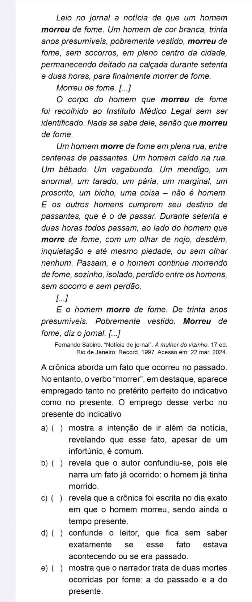 Leio no jornal a notícia de que um homem
morreu de fome. Um homem de cor branca, trinta
anos presumíveis, pobremente vestido, morreu de
fome, sem socorros, em pleno centro da cidade,
permanecendo deitado na calçada durante setenta
e duas horas, para finalmente morrer de fome.
Morreu de fome. [...]
O corpo do homem que morreu de fome
foi recolhido ao Instituto Médico Legal sem ser
identificado. Nada se sabe dele, senão que morreu
de fome.
Um homem morre de fome em plena rua, entre
centenas de passantes. Um homem caído na rua.
Um bêbado. Um vagabundo. Um mendigo, um
anormal, um tarado, um pária, um marginal, um
proscrito, um bicho, uma coisa - não é homem.
E os outros homens cumprem seu destino de
passantes, que é o de passar. Durante setenta e
duas horas todos passam, ao lado do homem que
morre de fome, com um olhar de nojo, desdém,
inquietação e até mesmo piedade, ou sem olhar
nenhum. Passam, e o homem continua morrendo
de fome, sozinho, isolado, perdido entre os homens,
sem socorro e sem perdão.
[..]
E o homem morre de fome. De trinta anos
presumíveis. Pobremente vestido. Morreu de
fome, diz o jornal. [...]
Fernando Sabino. “Notícia de jornal”. A mulher do vizinho. 17 ed.
Rio de Janeiro: Record, 1997. Acesso em: 22 mar. 2024.
A crônica aborda um fato que ocorreu no passado.
No entanto, o verbo “morrer”, em destaque, aparece
empregado tanto no pretérito perfeito do indicativo
como no presente. O emprego desse verbo no
presente do indicativo
a) (  ) mostra a intenção de ir além da notícia,
revelando que esse fato, apesar de um
infortúnio, é comum.
b)( ) revela que o autor confundiu-se, pois ele
narra um fato já ocorrido: o homem já tinha
morrido.
c) ( ) revela que a crônica foi escrita no dia exato
em que o homem morreu, sendo ainda o
tempo presente.
d) ( ) confunde o leitor, que fica sem saber
exatamente se esse fato estava
acontecendo ou se era passado.
e) ( ) mostra que o narrador trata de duas mortes
ocorridas por fome: a do passado e a do
presente.