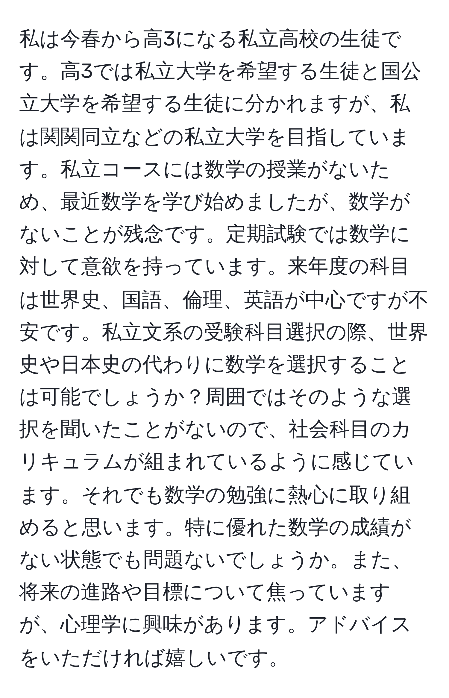 私は今春から高3になる私立高校の生徒です。高3では私立大学を希望する生徒と国公立大学を希望する生徒に分かれますが、私は関関同立などの私立大学を目指しています。私立コースには数学の授業がないため、最近数学を学び始めましたが、数学がないことが残念です。定期試験では数学に対して意欲を持っています。来年度の科目は世界史、国語、倫理、英語が中心ですが不安です。私立文系の受験科目選択の際、世界史や日本史の代わりに数学を選択することは可能でしょうか？周囲ではそのような選択を聞いたことがないので、社会科目のカリキュラムが組まれているように感じています。それでも数学の勉強に熱心に取り組めると思います。特に優れた数学の成績がない状態でも問題ないでしょうか。また、将来の進路や目標について焦っていますが、心理学に興味があります。アドバイスをいただければ嬉しいです。