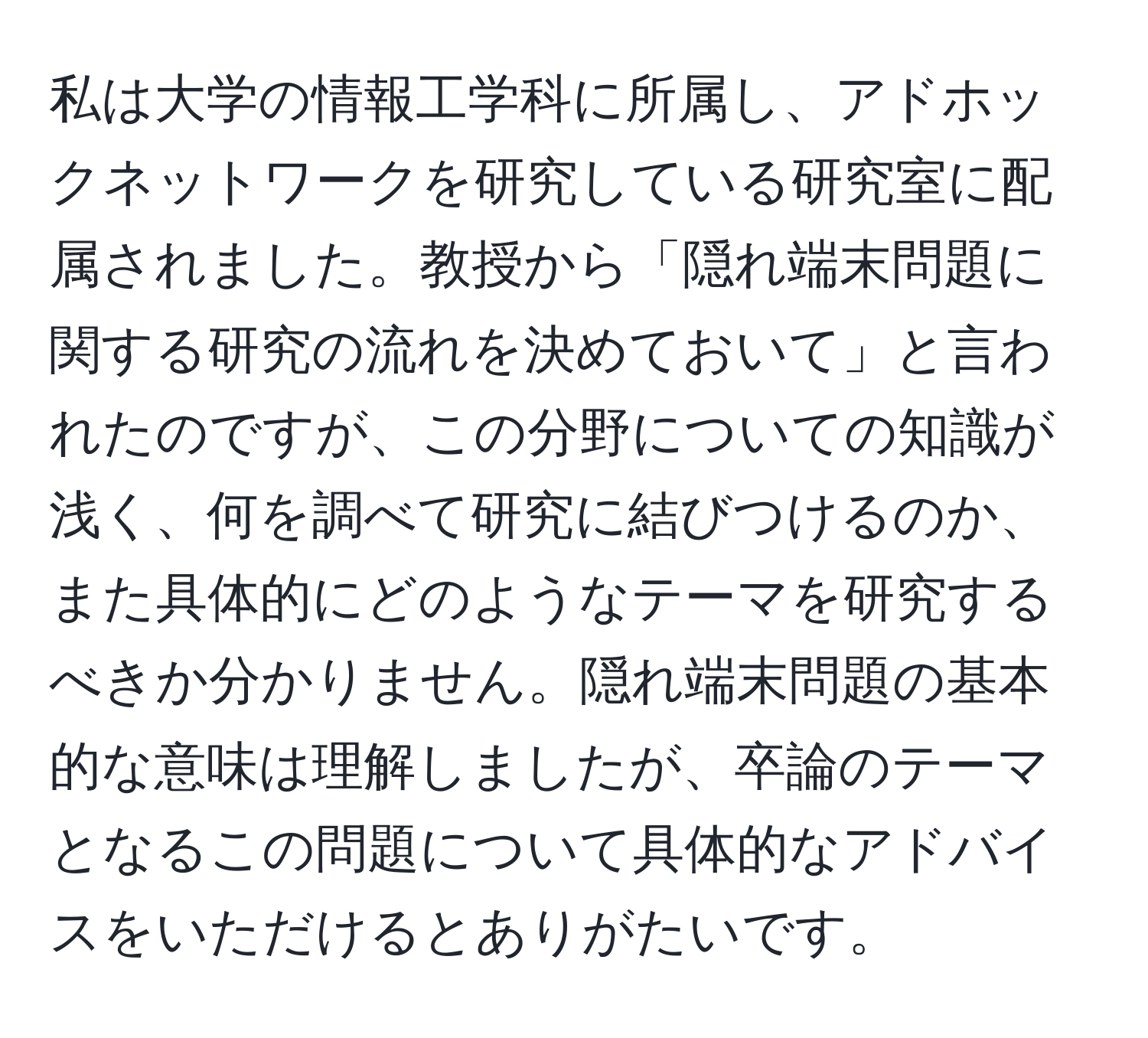 私は大学の情報工学科に所属し、アドホックネットワークを研究している研究室に配属されました。教授から「隠れ端末問題に関する研究の流れを決めておいて」と言われたのですが、この分野についての知識が浅く、何を調べて研究に結びつけるのか、また具体的にどのようなテーマを研究するべきか分かりません。隠れ端末問題の基本的な意味は理解しましたが、卒論のテーマとなるこの問題について具体的なアドバイスをいただけるとありがたいです。