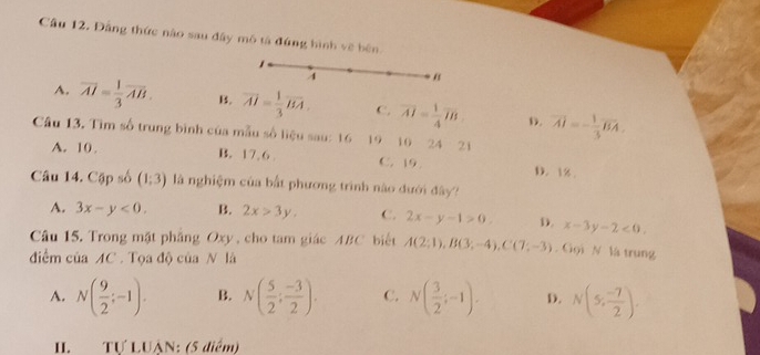 Đầng thức nào sau đây mô tả đứng hình về bên
,
4 “
A. overline AI= 1/3 overline AB. B. overline AI= 1/3 overline BA. C. overline AI= 1/4 overline IB D. vector AI=- 1/3 vector BA. 
Câu 13. Tìm số trung bình của mẫu số liệu sau: 16 19 10 24 21
A. 10. B. 17, 6. C. 19. D. 1%.
Câu 14. Cặp số (1;3) là nghiệm của bắt phương trình nào đưới đây?
A. 3x-y<0</tex>. B. 2x>3y, C. 2x-y-1>0. D. x-3y-2<0</tex>. 
Câu 15. Trong mặt phẳng Oxy , cho tam giác ABC biết A(2;1), B(3;-4), C(7;-3). Gọi N la trung
điểm của AC. Tọa độ của N là
A. N( 9/2 ;-1). B. N( 5/2 ; (-3)/2 ). C. N( 3/2 ;-1). D. N(5, (-7)/2 ). 
II TƯ LUÀN: (5 diểm)