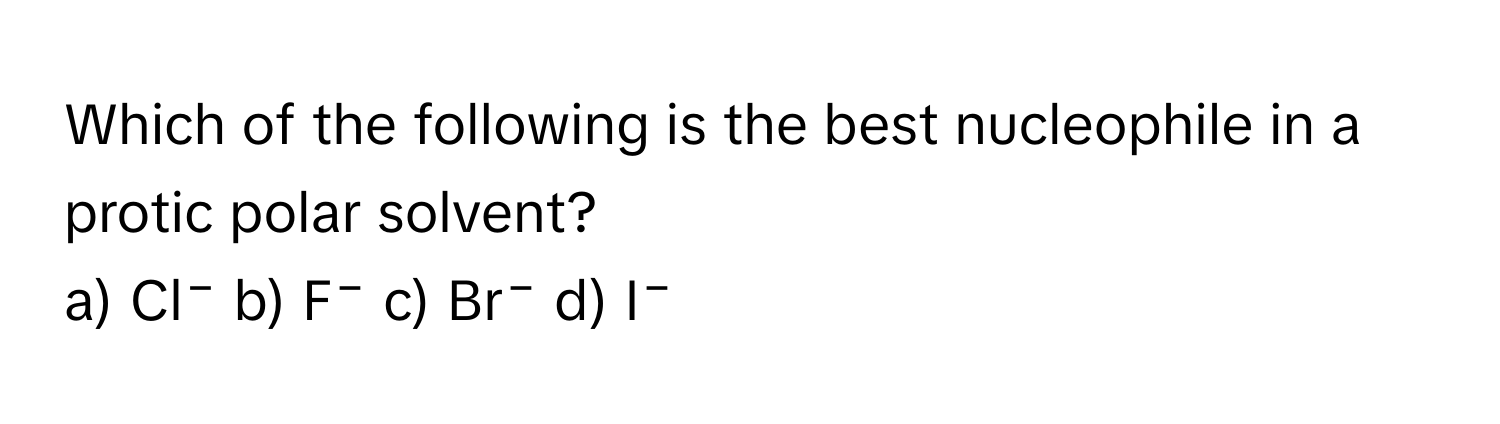 Which of the following is the best nucleophile in a protic polar solvent?

a) Cl⁻ b) F⁻ c) Br⁻ d) I⁻