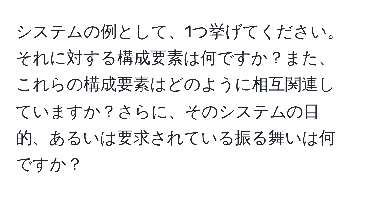 システムの例として、1つ挙げてください。それに対する構成要素は何ですか？また、これらの構成要素はどのように相互関連していますか？さらに、そのシステムの目的、あるいは要求されている振る舞いは何ですか？