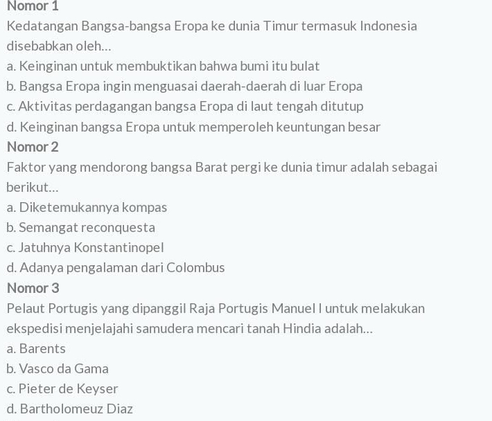 Nomor 1
Kedatangan Bangsa-bangsa Eropa ke dunia Timur termasuk Indonesia
disebabkan oleh...
a. Keinginan untuk membuktikan bahwa bumi itu bulat
b. Bangsa Eropa ingin menguasai daerah-daerah di luar Eropa
c. Aktivitas perdagangan bangsa Eropa di laut tengah ditutup
d. Keinginan bangsa Eropa untuk memperoleh keuntungan besar
Nomor 2
Faktor yang mendorong bangsa Barat pergi ke dunia timur adalah sebagai
berikut...
a. Diketemukannya kompas
b. Semangat reconquesta
c. Jatuhnya Konstantinopel
d. Adanya pengalaman dari Colombus
Nomor 3
Pelaut Portugis yang dipanggil Raja Portugis Manuel I untuk melakukan
ekspedisi menjelajahi samudera mencari tanah Hindia adalah...
a. Barents
b. Vasco da Gama
c. Pieter de Keyser
d. Bartholomeuz Diaz