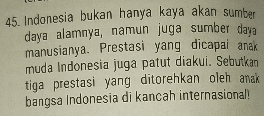 Indonesia bukan hanya kaya akan sumber 
daya alamnya, namun juga sumber daya 
manusianya. Prestasi yang dicapai anak 
muda Indonesia juga patut diakui. Sebutkan 
tiga prestasi yang ditorehkan oleh anak 
bangsa Indonesia di kancah internasional!