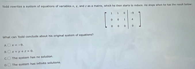 Todd rewrites a system of equations of variables x, y, and z as a matrix, which he then starts to reduce. He stops when he has the result below:
beginbmatrix 1&1&0&0 0&0&1 0&0&0endvmatrix -9 4 0endarray
What can Todd conclude about his original system of equations?
A. x=-9.
B. x+y+z=0,
The system has no solution.
D The system has infinite solutions.