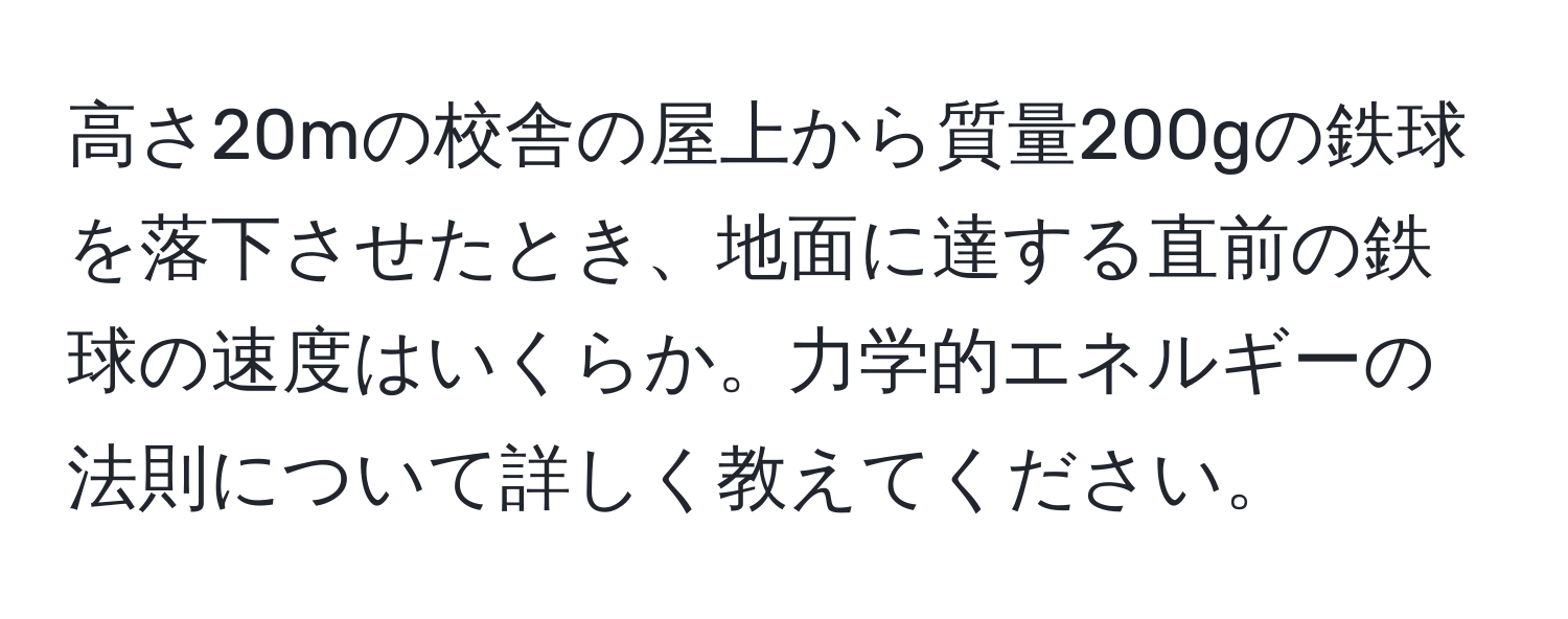 高さ20mの校舎の屋上から質量200gの鉄球を落下させたとき、地面に達する直前の鉄球の速度はいくらか。力学的エネルギーの法則について詳しく教えてください。