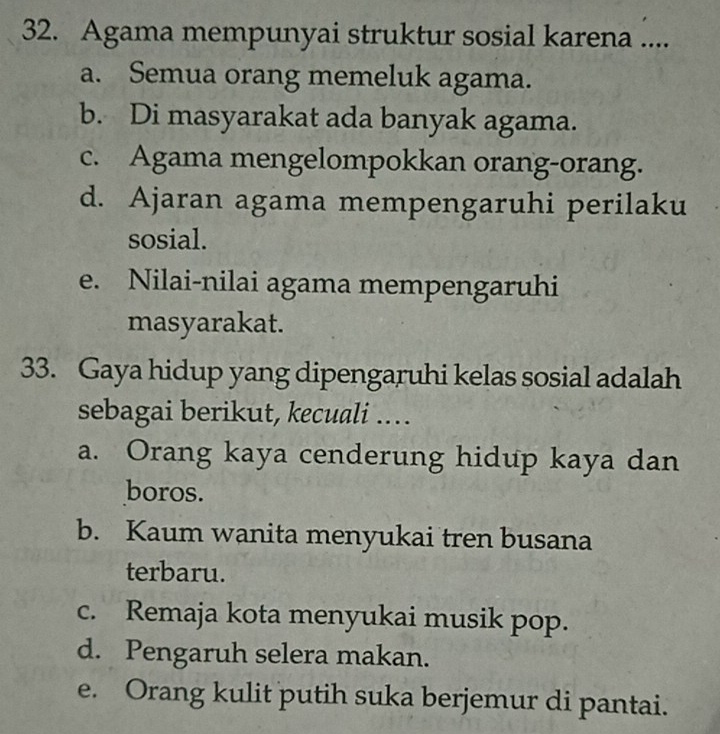 Agama mempunyai struktur sosial karena ....
a. Semua orang memeluk agama.
b. Di masyarakat ada banyak agama.
c. Agama mengelompokkan orang-orang.
d. Ajaran agama mempengaruhi perilaku
sosial.
e. Nilai-nilai agama mempengaruhi
masyarakat.
33. Gaya hidup yang dipengaruhi kelas sosial adalah
sebagai berikut, kecuali ...
a. Orang kaya cenderung hidup kaya dan
boros.
b. Kaum wanita menyukai tren busana
terbaru.
c. Remaja kota menyukai musik pop.
d. Pengaruh selera makan.
e. Orang kulit putih suka berjemur di pantai.