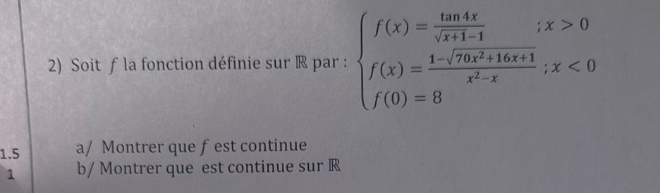 Soit f la fonction définie sur ® par : beginarrayl f(x)= tan 4x/sqrt(x+1-1) ;x>0 f(x)= (1-sqrt(70x^2+16x+1))/x^2-x ;x<0 f(0)=8endarray.
1.5 a/ Montrer que f est continue 
1 b/ Montrer que est continue sur R