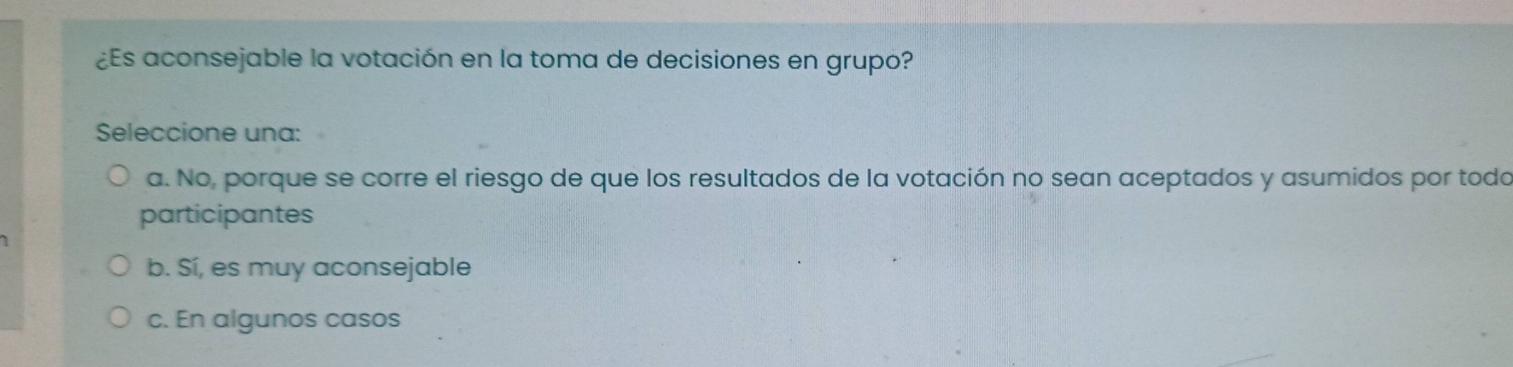 ¿Es aconsejable la votación en la toma de decisiones en grupo?
Seleccione una:
a. No, porque se corre el riesgo de que los resultados de la votación no sean aceptados y asumidos por todo
participantes
b. Sí, es muy aconsejable
c. En algunos casos