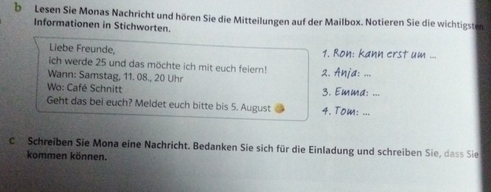 Lesen Sie Monas Nachricht und hören Sie die Mitteilungen auf der Mailbox. Notieren Sie die wichtigsten 
Informationen in Stichworten. 
Liebe Freunde, 1. Ron: kann erst um ... 
ich werde 25 und das möchte ich mit euch feiern! 
Wann: Samstag, 11. 08., 20 Uhr 
2. Anja: ... 
Wo: Café Schnitt 3. Emma: ... 
Geht das bei euch? Meldet euch bitte bis 5. August 4. Tom: ... 
C. Schreiben Sie Mona eine Nachricht. Bedanken Sie sich für die Einladung und schreiben Sie, dass Sie 
kommen können.