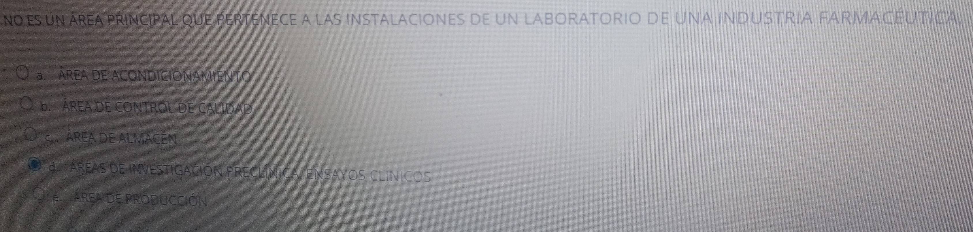 no es un área principal que pertenece a las instalaciones de un laboratorio de una industria fARMACéUTica
ÁREA DE ACONDICIONAMIENTO
B ÁREA DE CONTROL DE CALIDaD
EPÁREA DE ALMACÉN
ÁreaS dE InVESTigaCIÓN PRECLÍnIca, ENSAYOS CLÍnicoS
E P AREA DE PRODUCCIÓN