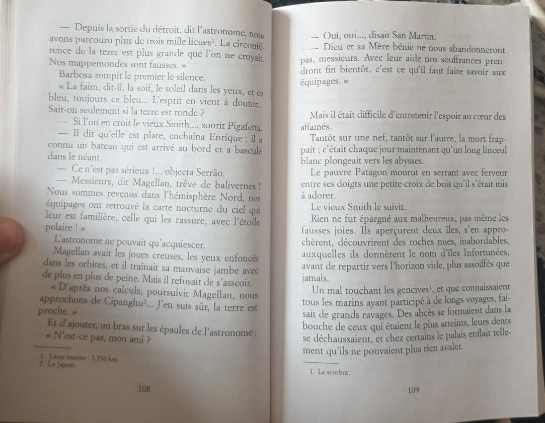 — Depuis la sortie du détroit, dit l’astronome, nous ___ Oui, oui..., disait San Martin.
avons parcouru plus de trois mille lieues¹. La circonfé. — Dieu et sa Mère bénie ne nous abandonneront
rence de la terre est plus grande que l’on ne croyait. pas, messieurs. Avec leur aide nos souffrances pren-
Nos mappemondes sont fausses. » dront fin bientôt, c'est ce qu'il faut faire savoir aux
Barbosa rompit le premier le silence.
« La faim, dit-il, la soif, le soleil dans les yeux, et ce équipages. »
bleu, toujours ce bleu... L'esprit en vient à douter...
Sait-on seulement si la terre est ronde ? Mais il était difficile d'entretenir l'espoir au cœur des
— Si l’on en croit le vieux Smith..., sourit Pigafetta. affamés.
— Il dit qu’elle est plate, enchaîna Enrique ; il a Tantôt sur une nef, tantôt sur l'autre, la mort frap-
connu un bateau qui est arrivé au bord et a basculé pait ; c'était chaque jour maintenant qu'un long linceul
dans le néant. blanc plongeait vers les abysses.
— Ce n’est pas sérieux !... objecta Serrão. Le pauvre Patagon mourut en serrant avec ferveur
— Messieurs, dit Magellan, trêve de balivernes ! entre ses doigts une petite croix de bois qu'il s'était mis
Nous sommes revenus dans l'hémisphère Nord, nos à adorer.
équipages ont retrouvé la carte nocturne du ciel qui Le vieux Smith le suivit.
leur est familière, celle qui les rassure, avec l'étoile Rien ne fut épargné aux malheureux, pas même les
polaire ! » fausses joies. Ils aperçurent deux îles, s'en appro-
L'astronome ne pouvait qu’acquiescer. chèrent, découvrirent des roches nues, inabordables,
Magellan avait les joues creuses, les yeux enfoncés
auxquelles ils donnèrent le nom d'îles Infortunées,
dans les orbites, et il traînait sa mauvaise jambe avec
avant de repartir vers l’horizon vide, plus assoiffés que
de plus en plus de peine. Mais il refusait de s’asseoir.
jamais.
« D'après nos calculs, poursuivit Magellan, nous
Un mal touchant les gencives¹, et que connaissaient
approchons de Cipanghu²... J’en suis sûr, la terre est
tous les marins ayant participé à de longs voyages, fai-
proche. »
sait de grands ravages. Des abcès se formaient dans la
bouche de ceux qui étaient le plus atteints, leurs dents
Et d'ajouter, un bras sur les épaules de l'astronome :
_
« N'est-ce pas, mon ami ?
se déchaussaient, et chez certains le palais enflait telle-
ment qu’ils ne pouvaient plus rien avaler.
1. Lieue marine :5,556k m.
2. Le Japon
_
1. Le scorbut.
108 109