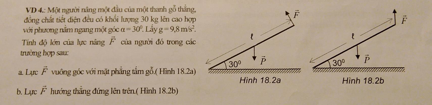 VD 4.: Một người nâng một đầu của một thanh gỗ thẳng,
đồng chất tiết diện đều có khối lượng 30 kg lên cao hợp
với phương nằm ngang một góc alpha =30°. Lấy g=9,8m/s^2.
Tính độ lớn của lực nâng vector F của người đó trong các
trường hợp sau:
a. Lực vector F vuông góc với mặt phẳng tấm gỗ.( Hình 18.2a)
Hình 18.2a Hình 18.2b
b. Lực vector F hướng thẳng đứng lên trên.( Hình 18.2b)