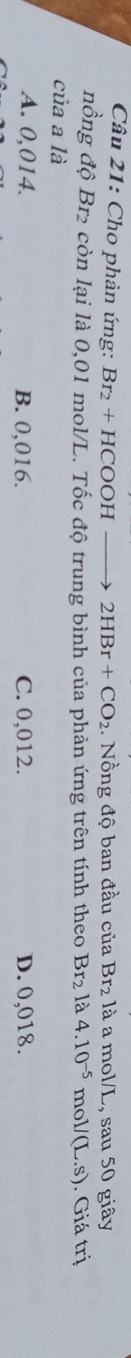 Cho phản ứng: Br_2+HCOOHto 2HBr+CO_2 1. Nồng độ ban đầu của Br_2 là a mol/L, sau 50 giây
nồng độ Br2 còn lại là 0,01 mol/L. Tốc độ trung bình của phản ứng trên tính theo Br_2 là 4.10^(-5) mo //(L.s). Giá trị
của a là
A. 0,014. B. 0,016. C. 0,012. D. 0,018.